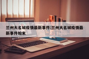 兰州大名城疫情最新事件:兰州大名城疫情最新事件始末