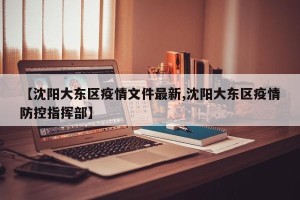 【沈阳大东区疫情文件最新,沈阳大东区疫情防控指挥部】