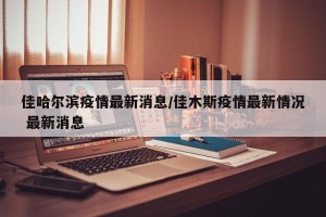 佳哈尔滨疫情最新消息/佳木斯疫情最新情况 最新消息