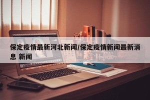 保定疫情最新河北新闻/保定疫情新闻最新消息 新闻