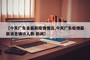 【今天广东省最新疫情情况,今天广东疫情最新消息确诊人数 新闻】