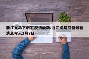 浙江义乌下骆宅疫情最新:浙江义乌疫情最新消息今天2月7日