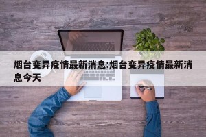 烟台变异疫情最新消息:烟台变异疫情最新消息今天