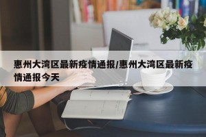 惠州大湾区最新疫情通报/惠州大湾区最新疫情通报今天