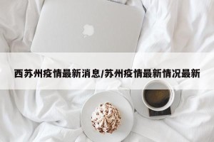 西苏州疫情最新消息/苏州疫情最新情况最新