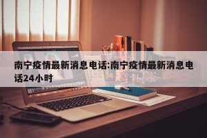 南宁疫情最新消息电话:南宁疫情最新消息电话24小时