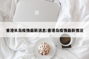 香港长岛疫情最新消息:香港岛疫情最新情况
