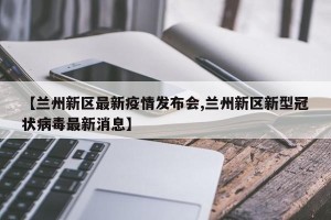 【兰州新区最新疫情发布会,兰州新区新型冠状病毒最新消息】