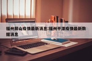 福州屏山疫情最新消息:福州平潭疫情最新数据消息