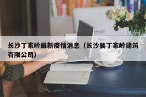 长沙丁家岭最新疫情消息（长沙县丁家岭建筑有限公司）