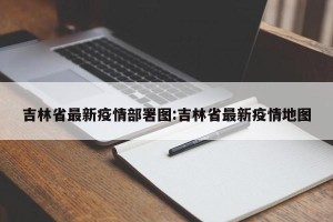 吉林省最新疫情部署图:吉林省最新疫情地图