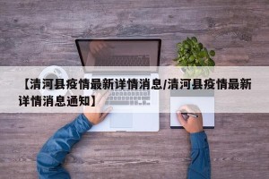 【清河县疫情最新详情消息/清河县疫情最新详情消息通知】