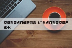 疫情东莞虎门最新消息（广东虎门东莞疫情严重不）