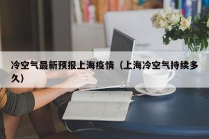冷空气最新预报上海疫情（上海冷空气持续多久）