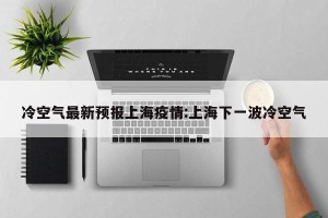 冷空气最新预报上海疫情:上海下一波冷空气