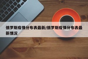 俄罗斯疫情分布表最新/俄罗斯疫情分布表最新情况