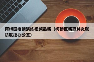 柯桥区疫情演练视频最新（柯桥区新冠肺炎联防联控办公室）