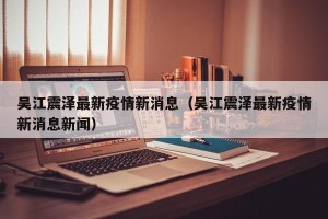 吴江震泽最新疫情新消息（吴江震泽最新疫情新消息新闻）