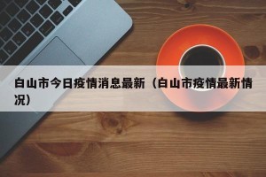 白山市今日疫情消息最新（白山市疫情最新情况）