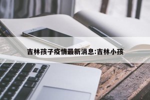 吉林孩子疫情最新消息:吉林小孩