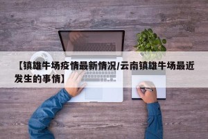 【镇雄牛场疫情最新情况/云南镇雄牛场最近发生的事情】