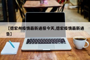 【德宏州疫情最新通报今天,德宏疫情最新通告】