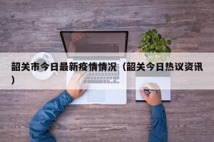 韶关市今日最新疫情情况（韶关今日热议资讯）