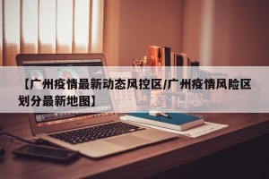 【广州疫情最新动态风控区/广州疫情风险区划分最新地图】