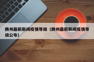 腾州最新新闻疫情等级（腾州最新新闻疫情等级公布）