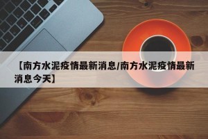 【南方水泥疫情最新消息/南方水泥疫情最新消息今天】