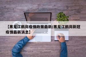 【黑龙江鹤岗疫情政策最新/黑龙江鹤岗新冠疫情最新消息】