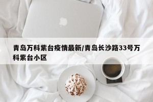 青岛万科紫台疫情最新/青岛长沙路33号万科紫台小区