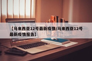 【马来西亚12号最新疫情/马来西亚12号最新疫情报告】