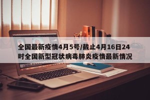 全国最新疫情4月5号/截止4月16日24时全国新型冠状病毒肺炎疫情最新情况
