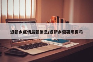 返新乡疫情最新消息/返新乡需要隔离吗