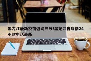 黑龙江最新疫情咨询热线/黑龙江省疫情24小时电话最新