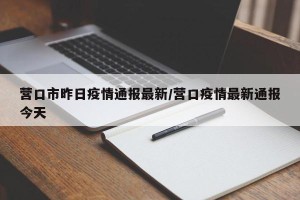 营口市昨日疫情通报最新/营口疫情最新通报今天