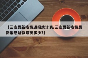 【云南最新疫情通报统计表/云南最新疫情最新消息疑似病例多少?】