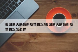 美国黑天鹅最新疫情情况/美国黑天鹅最新疫情情况怎么样