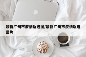 最新广州市疫情轨迹图/最新广州市疫情轨迹图片