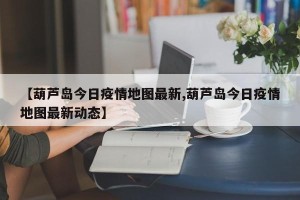 【葫芦岛今日疫情地图最新,葫芦岛今日疫情地图最新动态】