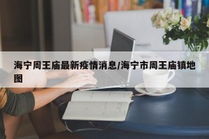 海宁周王庙最新疫情消息/海宁市周王庙镇地图