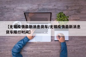 【无锡疫情最新消息货车/无锡疫情最新消息货车限行时间】