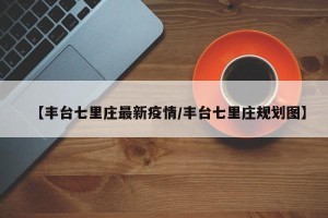 【丰台七里庄最新疫情/丰台七里庄规划图】