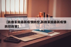 【新鼎家园最新疫情防控,新鼎家园最新疫情防控政策】