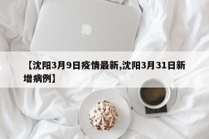 【沈阳3月9日疫情最新,沈阳3月31日新增病例】
