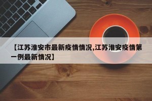 【江苏淮安市最新疫情情况,江苏淮安疫情第一例最新情况】