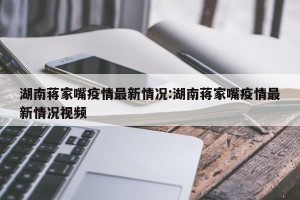 湖南蒋家嘴疫情最新情况:湖南蒋家嘴疫情最新情况视频