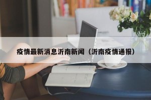 疫情最新消息沂南新闻（沂南疫情通报）