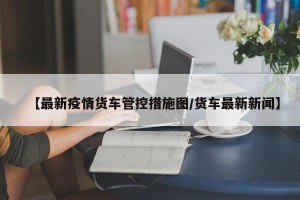 【最新疫情货车管控措施图/货车最新新闻】
